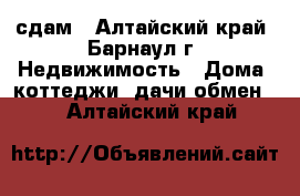 сдам - Алтайский край, Барнаул г. Недвижимость » Дома, коттеджи, дачи обмен   . Алтайский край